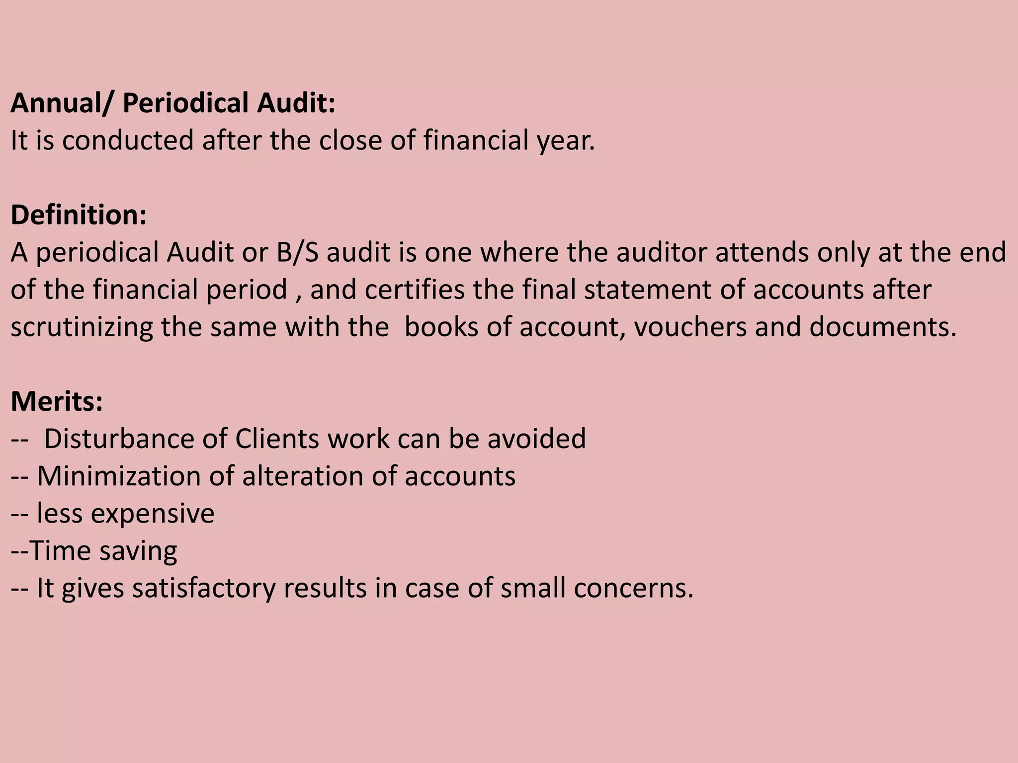 Annual/ Periodical Audit:
It is conducted after the close of financial year.
Definition:
A periodical Audit or B/S audit is one where the auditor attends only at the end
of the financial period , and certifies the final statement of accounts after
scrutinizing the same with the books of account, vouchers and documents.
Merits:
-- Disturbance of Clients work can be avoided
-- Minimization of alteration of accounts
-- less expensive
--Time saving
-- It gives satisfactory results in case of small concerns.
 