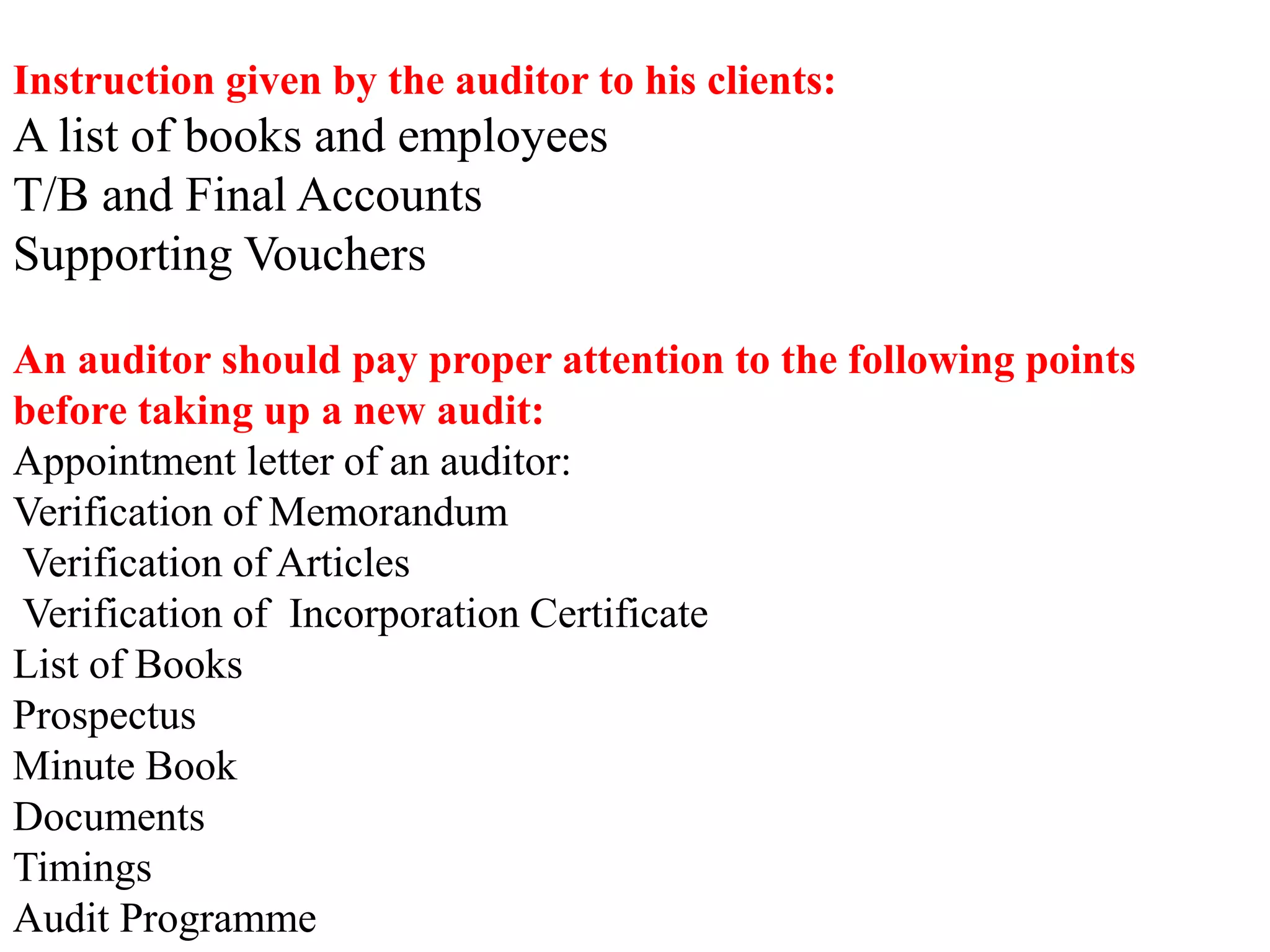 Instruction given by the auditor to his clients:
A list of books and employees
T/B and Final Accounts
Supporting Vouchers
An auditor should pay proper attention to the following points
before taking up a new audit:
Appointment letter of an auditor:
Verification of Memorandum
Verification of Articles
Verification of Incorporation Certificate
List of Books
Prospectus
Minute Book
Documents
Timings
Audit Programme
 