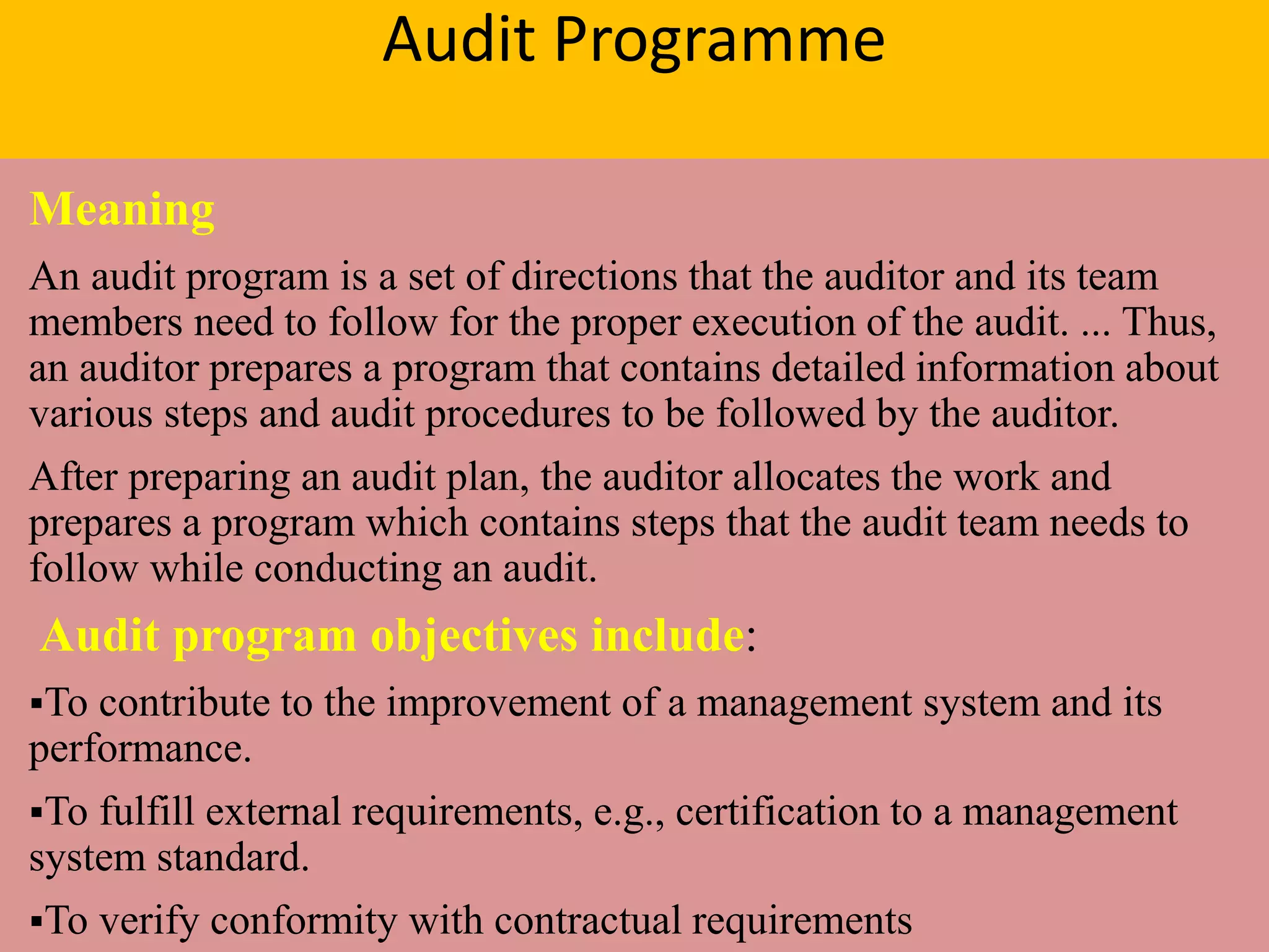 Audit Programme
Meaning
An audit program is a set of directions that the auditor and its team
members need to follow for the proper execution of the audit. ... Thus,
an auditor prepares a program that contains detailed information about
various steps and audit procedures to be followed by the auditor.
After preparing an audit plan, the auditor allocates the work and
prepares a program which contains steps that the audit team needs to
follow while conducting an audit.
Audit program objectives include:
To contribute to the improvement of a management system and its
performance.
To fulfill external requirements, e.g., certification to a management
system standard.
To verify conformity with contractual requirements
 