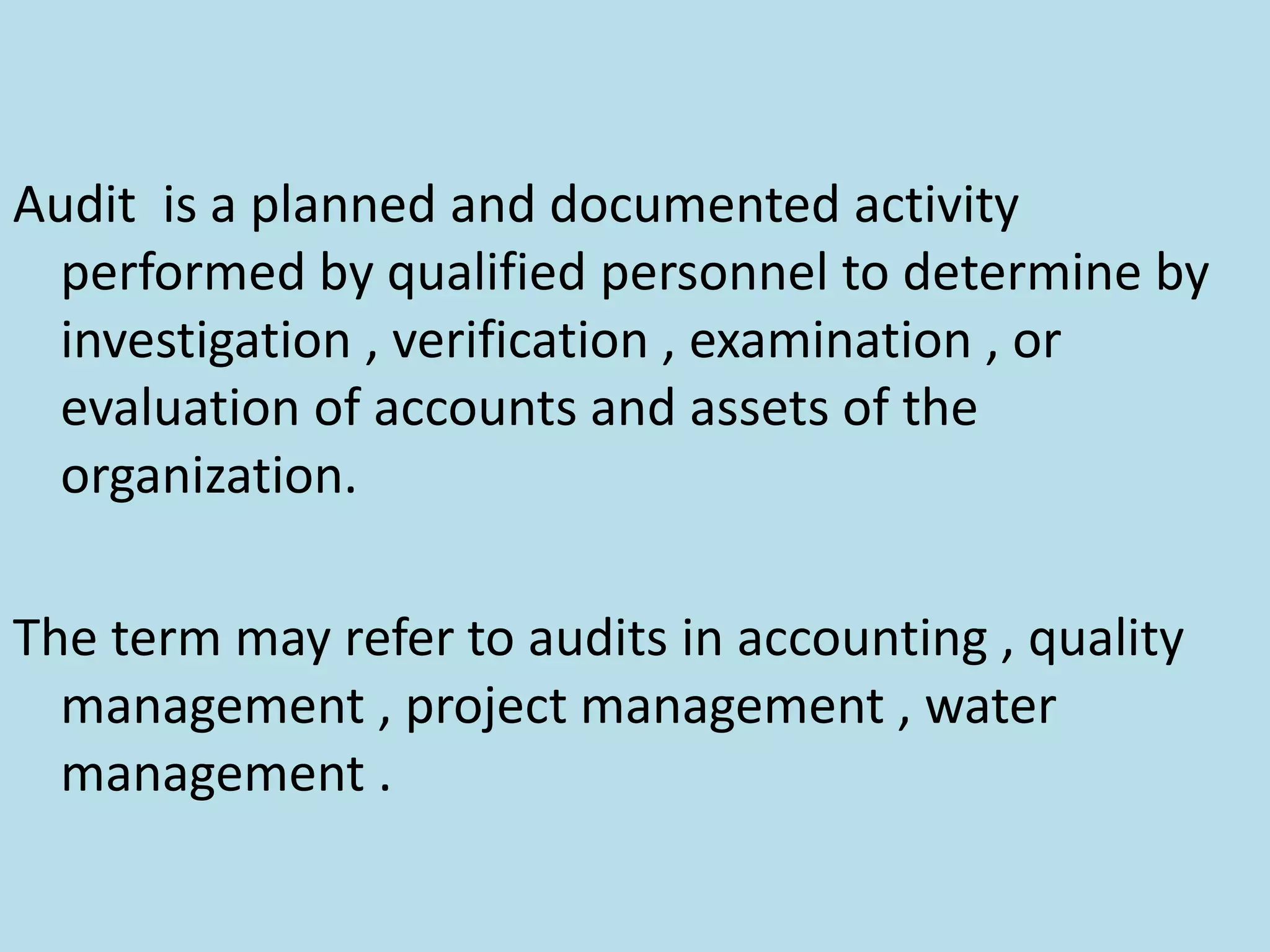 Audit is a planned and documented activity
performed by qualified personnel to determine by
investigation , verification , examination , or
evaluation of accounts and assets of the
organization.
The term may refer to audits in accounting , quality
management , project management , water
management .
 