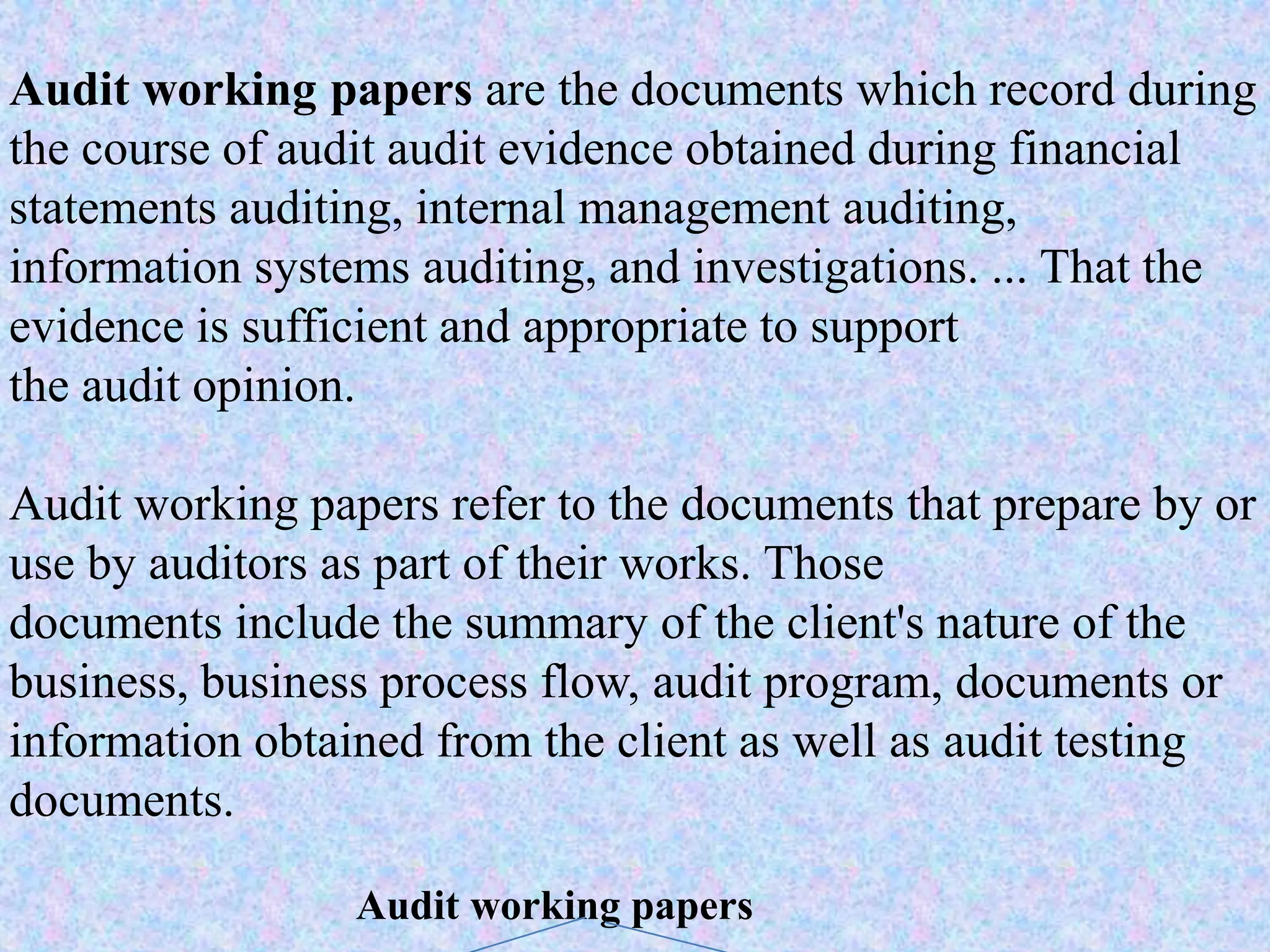 Audit working papers are the documents which record during
the course of audit audit evidence obtained during financial
statements auditing, internal management auditing,
information systems auditing, and investigations. ... That the
evidence is sufficient and appropriate to support
the audit opinion.
Audit working papers refer to the documents that prepare by or
use by auditors as part of their works. Those
documents include the summary of the client's nature of the
business, business process flow, audit program, documents or
information obtained from the client as well as audit testing
documents.
Audit working papers
 