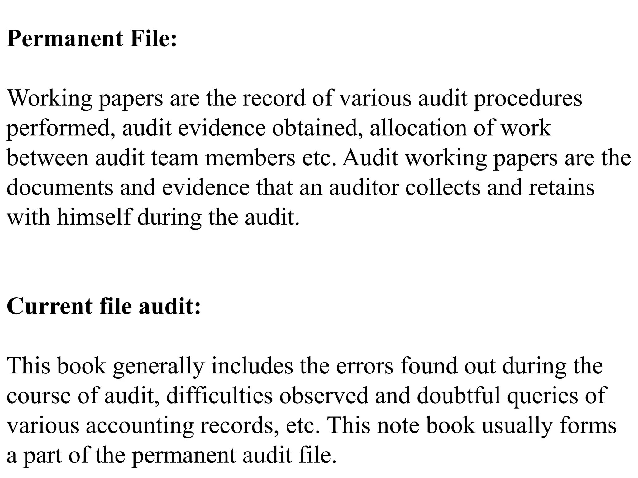 Permanent File:
Working papers are the record of various audit procedures
performed, audit evidence obtained, allocation of work
between audit team members etc. Audit working papers are the
documents and evidence that an auditor collects and retains
with himself during the audit.
Current file audit:
This book generally includes the errors found out during the
course of audit, difficulties observed and doubtful queries of
various accounting records, etc. This note book usually forms
a part of the permanent audit file.
 
