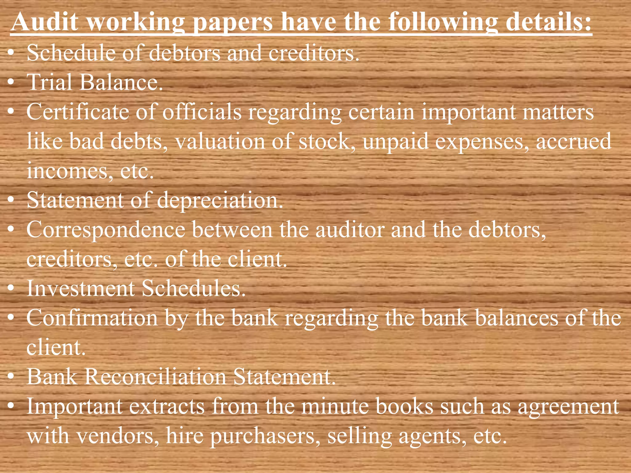 Audit working papers have the following details:
• Schedule of debtors and creditors.
• Trial Balance.
• Certificate of officials regarding certain important matters
like bad debts, valuation of stock, unpaid expenses, accrued
incomes, etc.
• Statement of depreciation.
• Correspondence between the auditor and the debtors,
creditors, etc. of the client.
• Investment Schedules.
• Confirmation by the bank regarding the bank balances of the
client.
• Bank Reconciliation Statement.
• Important extracts from the minute books such as agreement
with vendors, hire purchasers, selling agents, etc.
 
