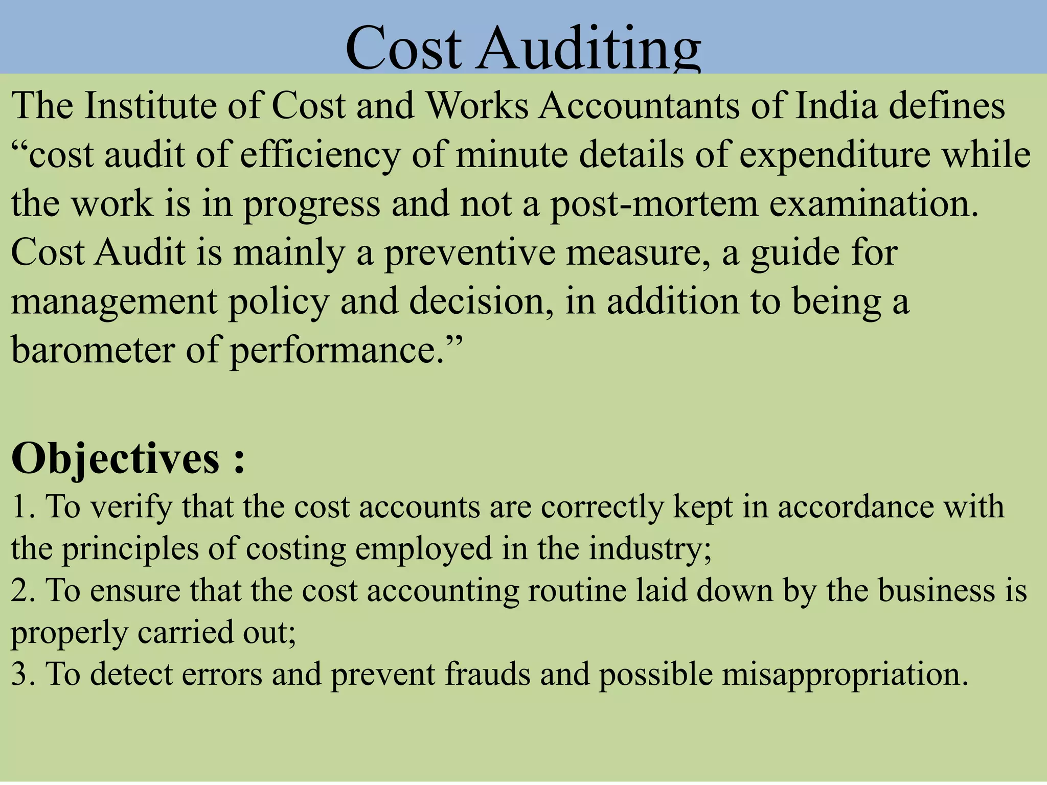 Cost Auditing
The Institute of Cost and Works Accountants of India defines
“cost audit of efficiency of minute details of expenditure while
the work is in progress and not a post-mortem examination.
Cost Audit is mainly a preventive measure, a guide for
management policy and decision, in addition to being a
barometer of performance.”
Objectives :
1. To verify that the cost accounts are correctly kept in accordance with
the principles of costing employed in the industry;
2. To ensure that the cost accounting routine laid down by the business is
properly carried out;
3. To detect errors and prevent frauds and possible misappropriation.
 