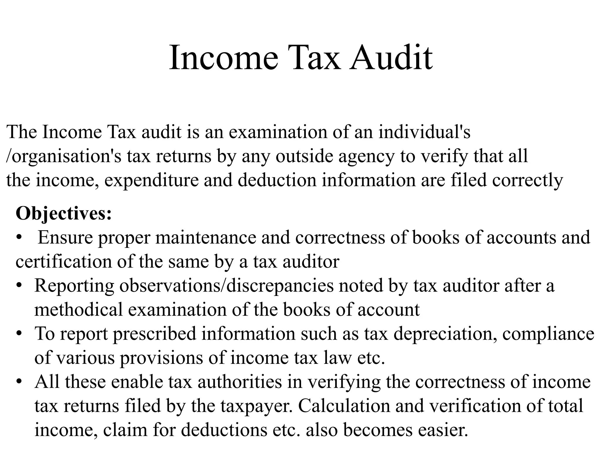 Income Tax Audit
Objectives:
• Ensure proper maintenance and correctness of books of accounts and
certification of the same by a tax auditor
• Reporting observations/discrepancies noted by tax auditor after a
methodical examination of the books of account
• To report prescribed information such as tax depreciation, compliance
of various provisions of income tax law etc.
• All these enable tax authorities in verifying the correctness of income
tax returns filed by the taxpayer. Calculation and verification of total
income, claim for deductions etc. also becomes easier.
The Income Tax audit is an examination of an individual's
/organisation's tax returns by any outside agency to verify that all
the income, expenditure and deduction information are filed correctly
 