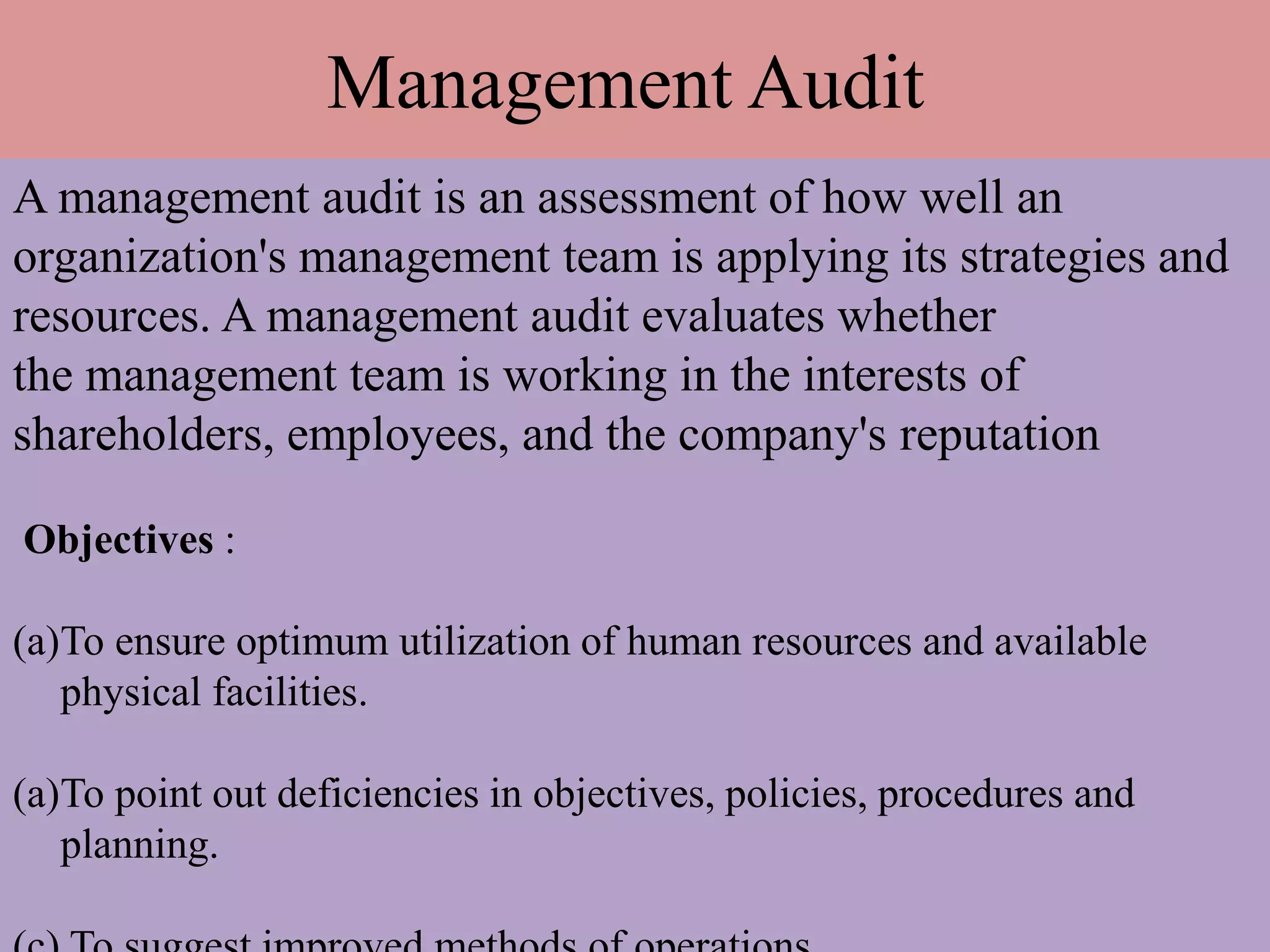 Management Audit
A management audit is an assessment of how well an
organization's management team is applying its strategies and
resources. A management audit evaluates whether
the management team is working in the interests of
shareholders, employees, and the company's reputation
Objectives :
(a)To ensure optimum utilization of human resources and available
physical facilities.
(a)To point out deficiencies in objectives, policies, procedures and
planning.
 