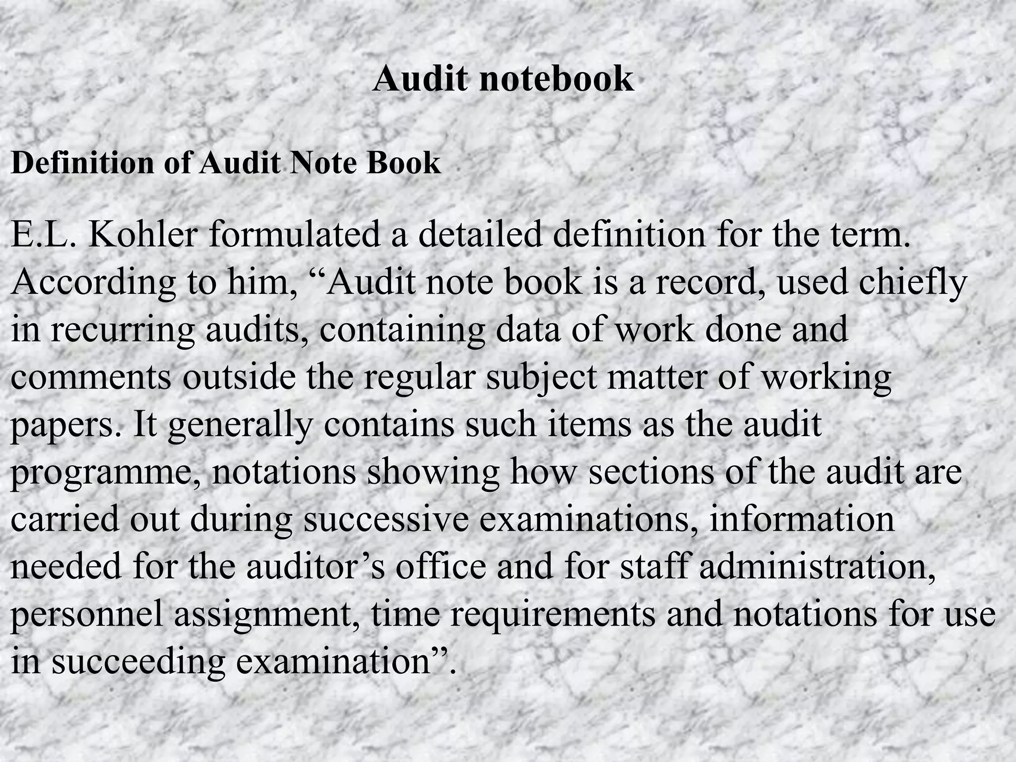 Audit notebook
Definition of Audit Note Book
E.L. Kohler formulated a detailed definition for the term.
According to him, “Audit note book is a record, used chiefly
in recurring audits, containing data of work done and
comments outside the regular subject matter of working
papers. It generally contains such items as the audit
programme, notations showing how sections of the audit are
carried out during successive examinations, information
needed for the auditor’s office and for staff administration,
personnel assignment, time requirements and notations for use
in succeeding examination”.
 