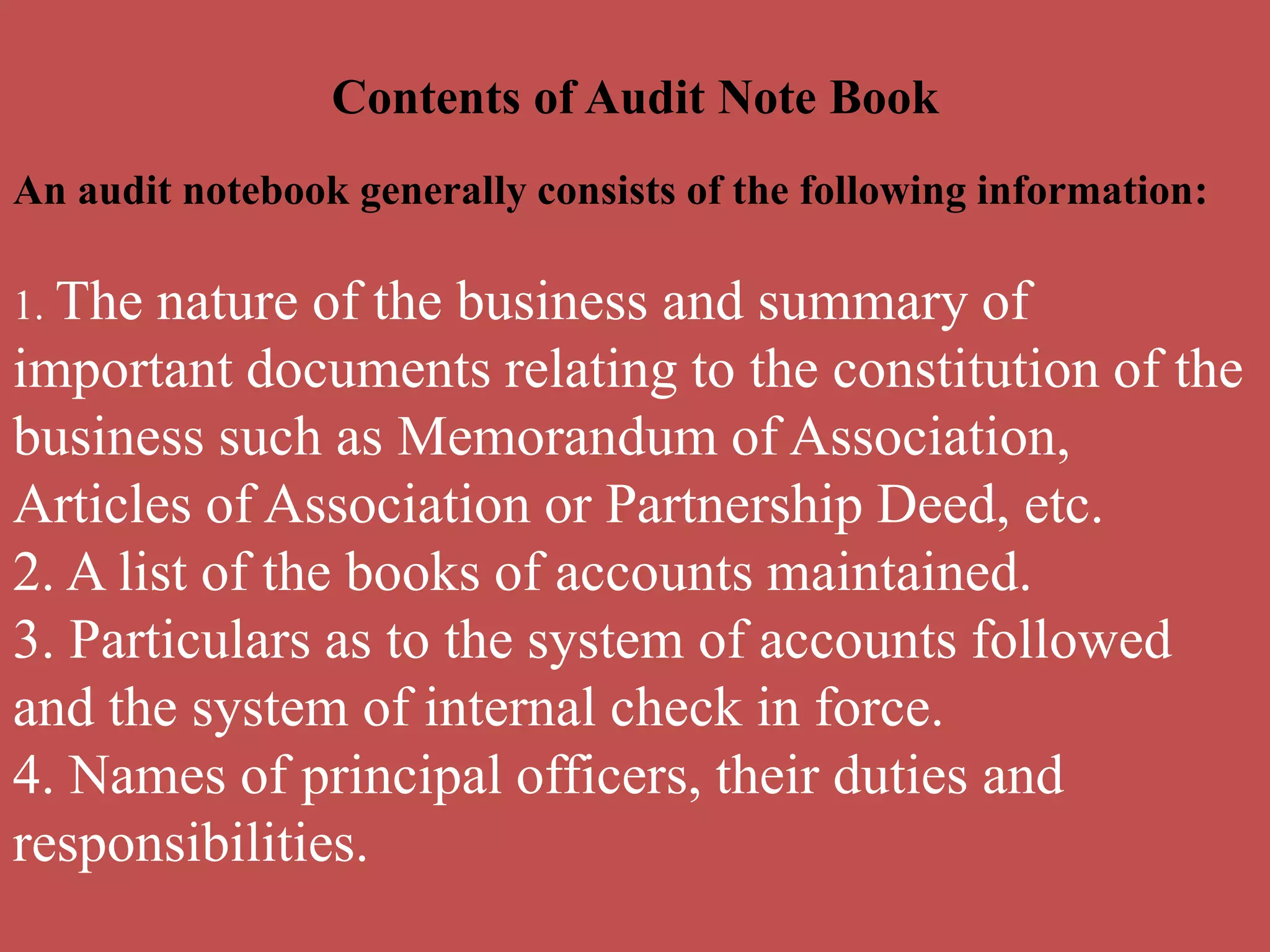 Contents of Audit Note Book
An audit notebook generally consists of the following information:
1. The nature of the business and summary of
important documents relating to the constitution of the
business such as Memorandum of Association,
Articles of Association or Partnership Deed, etc.
2. A list of the books of accounts maintained.
3. Particulars as to the system of accounts followed
and the system of internal check in force.
4. Names of principal officers, their duties and
responsibilities.
 