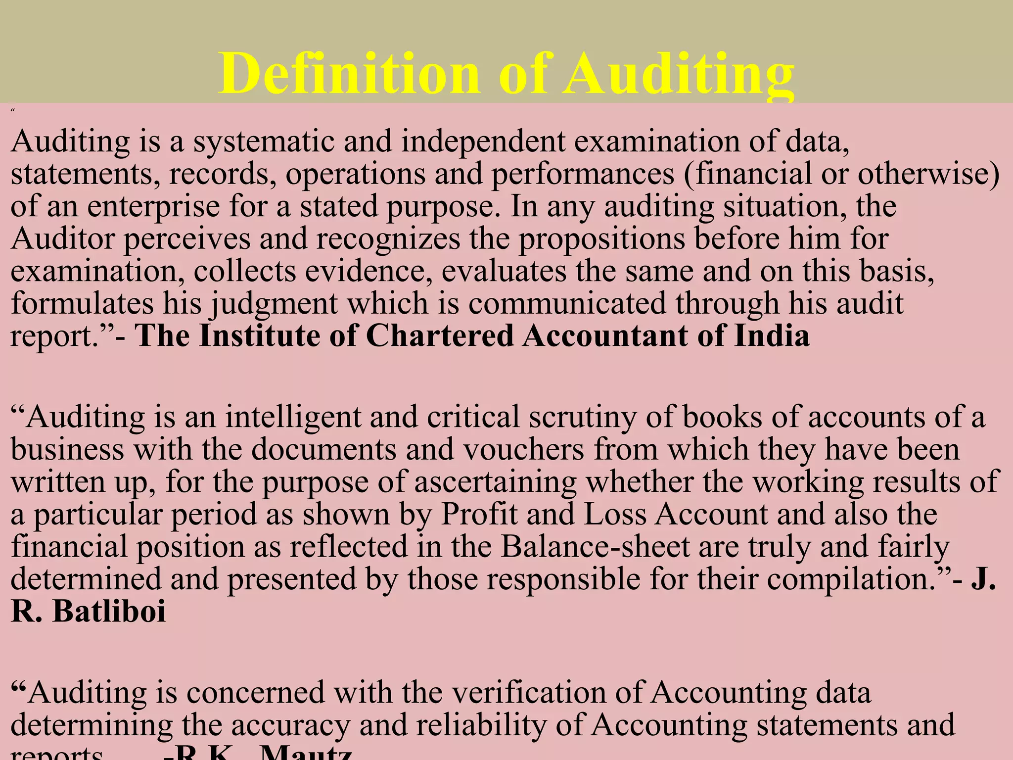 Definition of Auditing
“
Auditing is a systematic and independent examination of data,
statements, records, operations and performances (financial or otherwise)
of an enterprise for a stated purpose. In any auditing situation, the
Auditor perceives and recognizes the propositions before him for
examination, collects evidence, evaluates the same and on this basis,
formulates his judgment which is communicated through his audit
report.”- The Institute of Chartered Accountant of India
“Auditing is an intelligent and critical scrutiny of books of accounts of a
business with the documents and vouchers from which they have been
written up, for the purpose of ascertaining whether the working results of
a particular period as shown by Profit and Loss Account and also the
financial position as reflected in the Balance-sheet are truly and fairly
determined and presented by those responsible for their compilation.”- J.
R. Batliboi
“Auditing is concerned with the verification of Accounting data
determining the accuracy and reliability of Accounting statements and
 