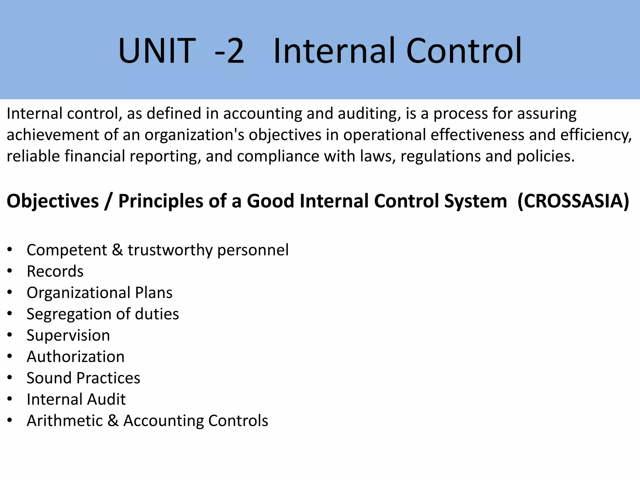 Internal control, as defined in accounting and auditing, is a process for assuring
achievement of an organization's objectives in operational effectiveness and efficiency,
reliable financial reporting, and compliance with laws, regulations and policies.
Objectives / Principles of a Good Internal Control System (CROSSASIA)
• Competent & trustworthy personnel
• Records
• Organizational Plans
• Segregation of duties
• Supervision
• Authorization
• Sound Practices
• Internal Audit
• Arithmetic & Accounting Controls
UNIT -2 Internal Control
 