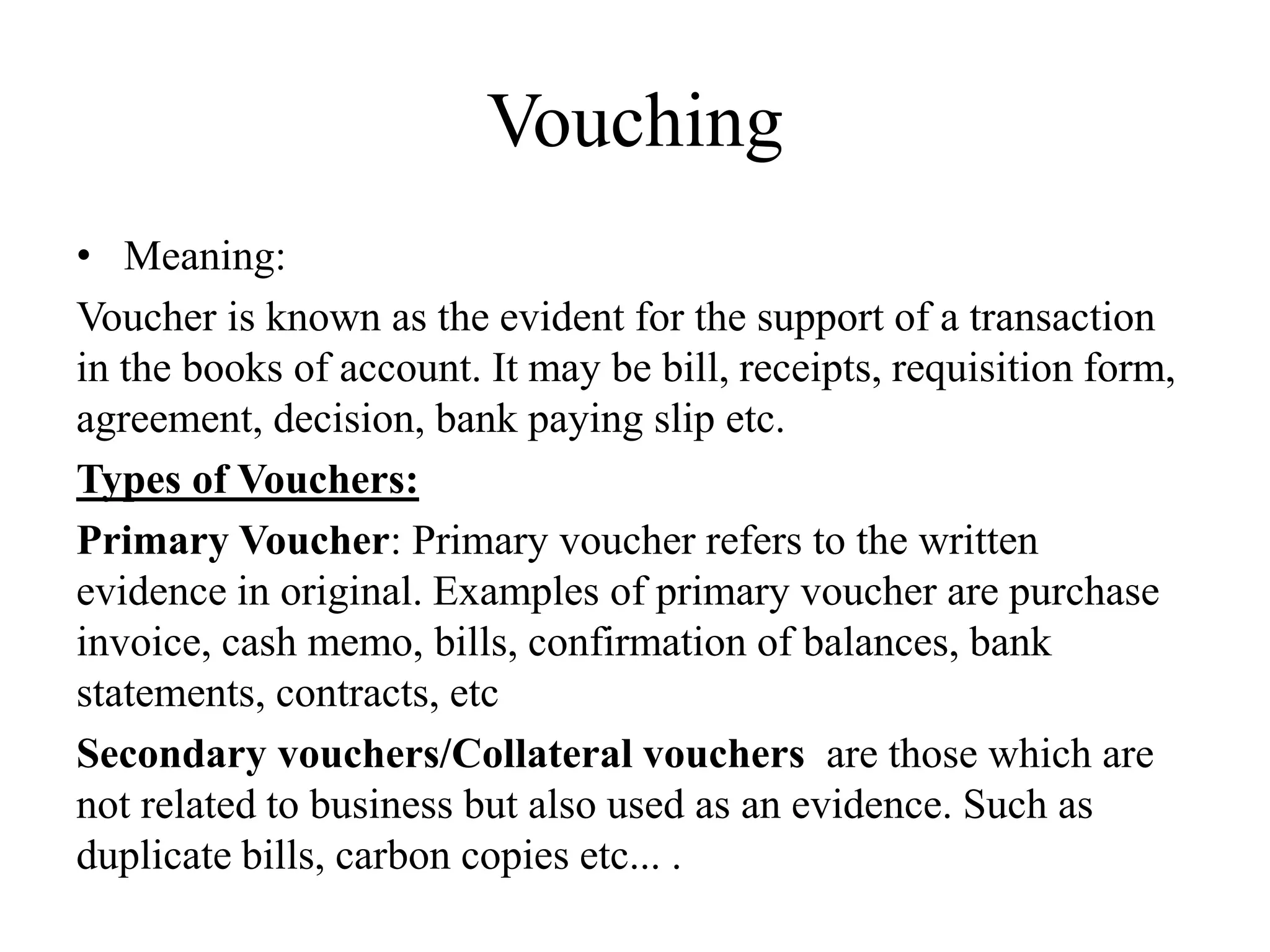 Vouching
• Meaning:
Voucher is known as the evident for the support of a transaction
in the books of account. It may be bill, receipts, requisition form,
agreement, decision, bank paying slip etc.
Types of Vouchers:
Primary Voucher: Primary voucher refers to the written
evidence in original. Examples of primary voucher are purchase
invoice, cash memo, bills, confirmation of balances, bank
statements, contracts, etc
Secondary vouchers/Collateral vouchers are those which are
not related to business but also used as an evidence. Such as
duplicate bills, carbon copies etc... .
 