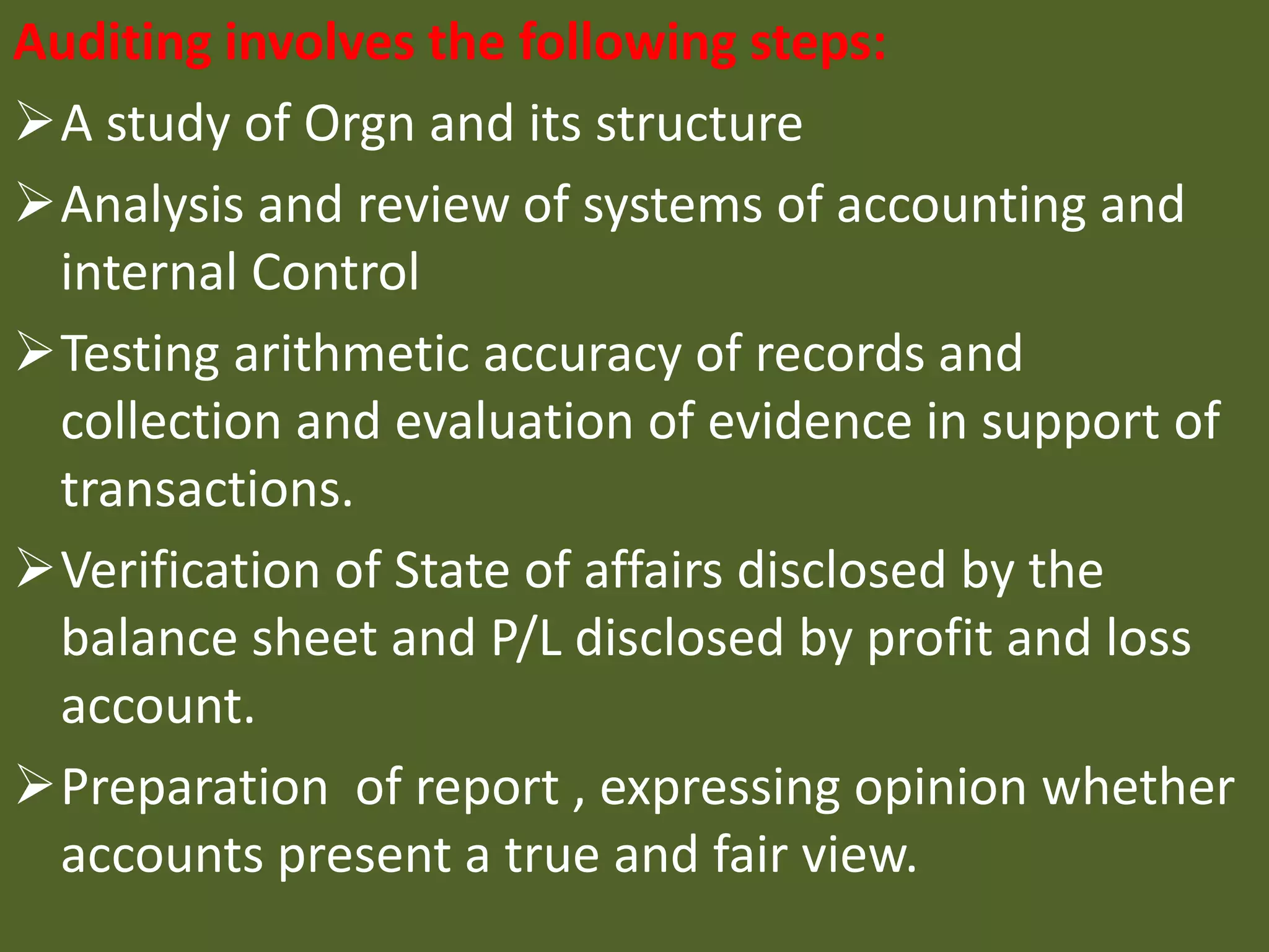Auditing involves the following steps:
A study of Orgn and its structure
Analysis and review of systems of accounting and
internal Control
Testing arithmetic accuracy of records and
collection and evaluation of evidence in support of
transactions.
Verification of State of affairs disclosed by the
balance sheet and P/L disclosed by profit and loss
account.
Preparation of report , expressing opinion whether
accounts present a true and fair view.
 