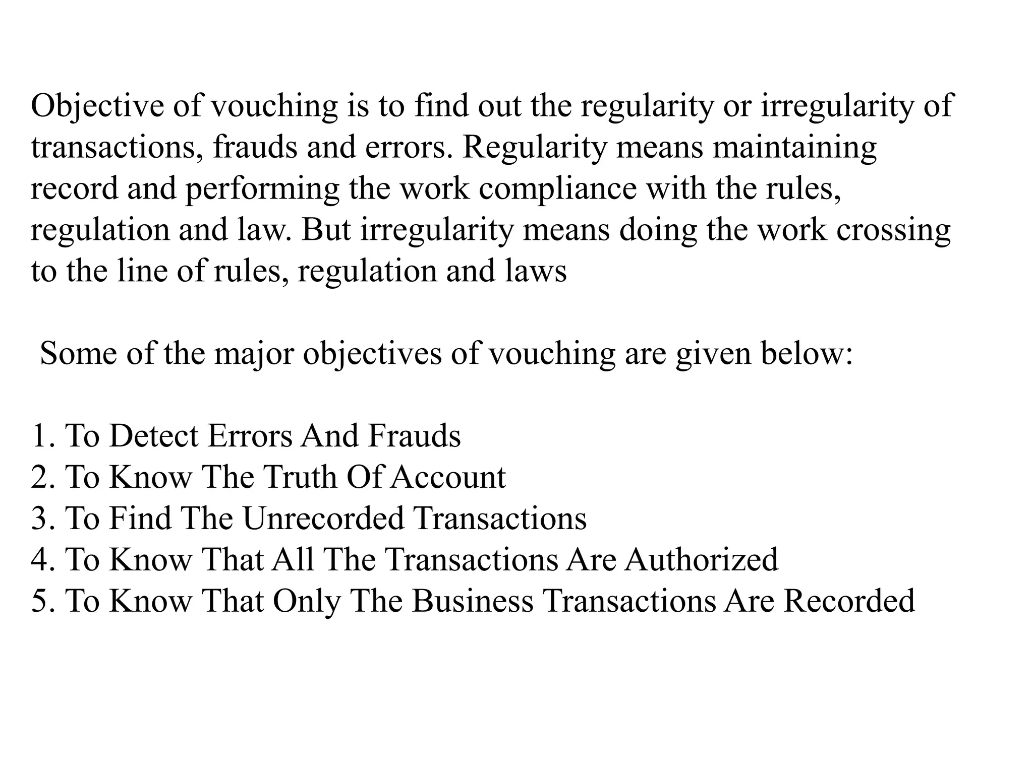 Objective of vouching is to find out the regularity or irregularity of
transactions, frauds and errors. Regularity means maintaining
record and performing the work compliance with the rules,
regulation and law. But irregularity means doing the work crossing
to the line of rules, regulation and laws
Some of the major objectives of vouching are given below:
1. To Detect Errors And Frauds
2. To Know The Truth Of Account
3. To Find The Unrecorded Transactions
4. To Know That All The Transactions Are Authorized
5. To Know That Only The Business Transactions Are Recorded
 