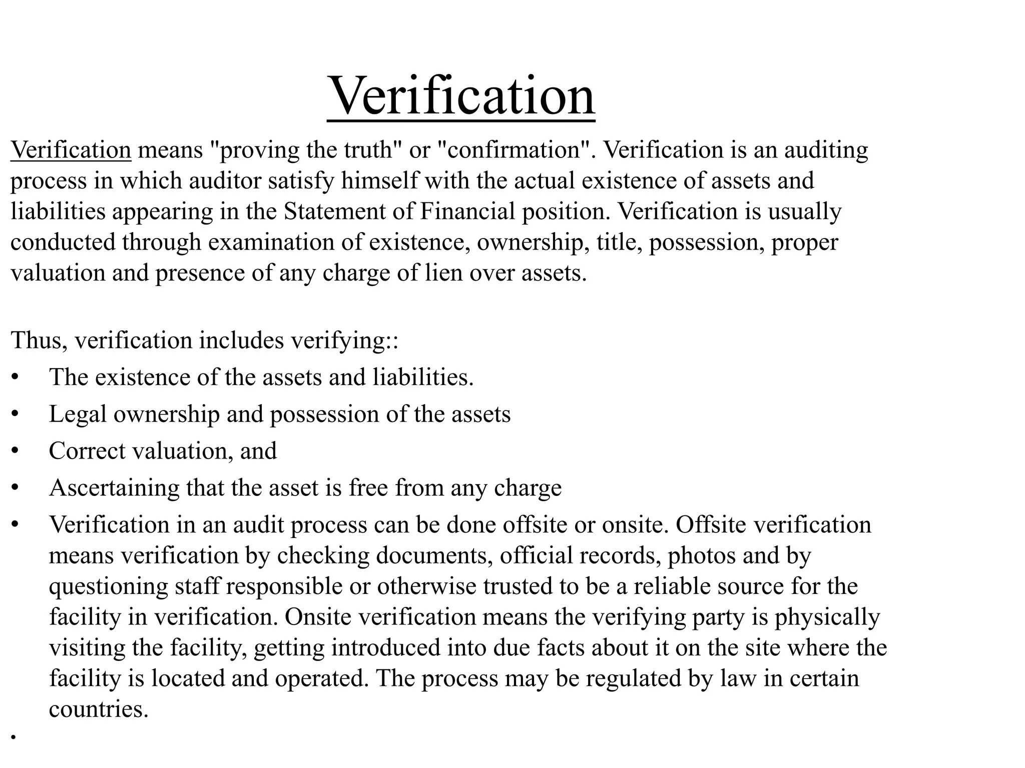 Verification
Verification means "proving the truth" or "confirmation". Verification is an auditing
process in which auditor satisfy himself with the actual existence of assets and
liabilities appearing in the Statement of Financial position. Verification is usually
conducted through examination of existence, ownership, title, possession, proper
valuation and presence of any charge of lien over assets.
Thus, verification includes verifying::
• The existence of the assets and liabilities.
• Legal ownership and possession of the assets
• Correct valuation, and
• Ascertaining that the asset is free from any charge
• Verification in an audit process can be done offsite or onsite. Offsite verification
means verification by checking documents, official records, photos and by
questioning staff responsible or otherwise trusted to be a reliable source for the
facility in verification. Onsite verification means the verifying party is physically
visiting the facility, getting introduced into due facts about it on the site where the
facility is located and operated. The process may be regulated by law in certain
countries.
•
 