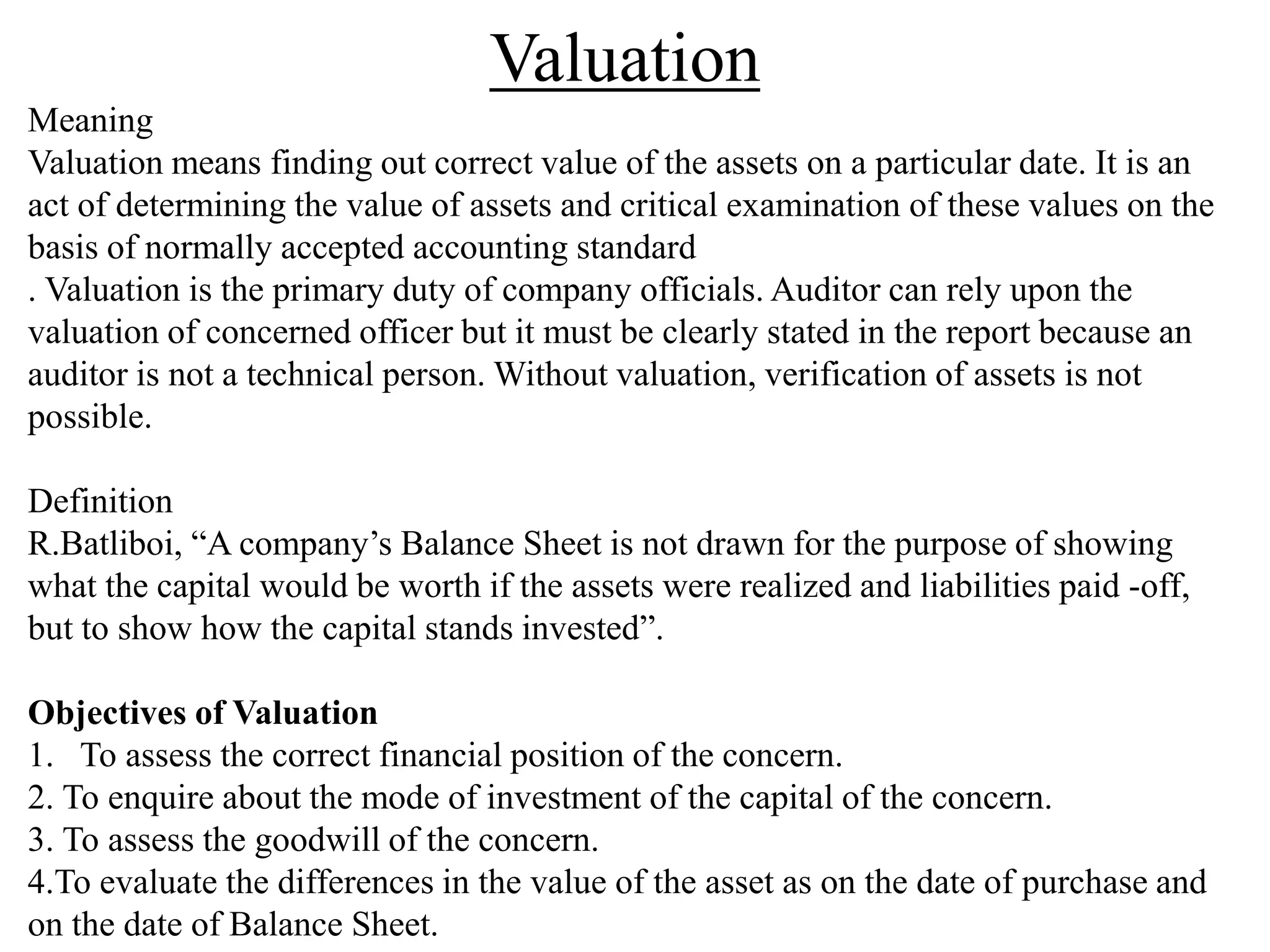 Valuation
Meaning
Valuation means finding out correct value of the assets on a particular date. It is an
act of determining the value of assets and critical examination of these values on the
basis of normally accepted accounting standard
. Valuation is the primary duty of company officials. Auditor can rely upon the
valuation of concerned officer but it must be clearly stated in the report because an
auditor is not a technical person. Without valuation, verification of assets is not
possible.
Definition
R.Batliboi, “A company’s Balance Sheet is not drawn for the purpose of showing
what the capital would be worth if the assets were realized and liabilities paid -off,
but to show how the capital stands invested”.
Objectives of Valuation
1. To assess the correct financial position of the concern.
2. To enquire about the mode of investment of the capital of the concern.
3. To assess the goodwill of the concern.
4.To evaluate the differences in the value of the asset as on the date of purchase and
on the date of Balance Sheet.
 
