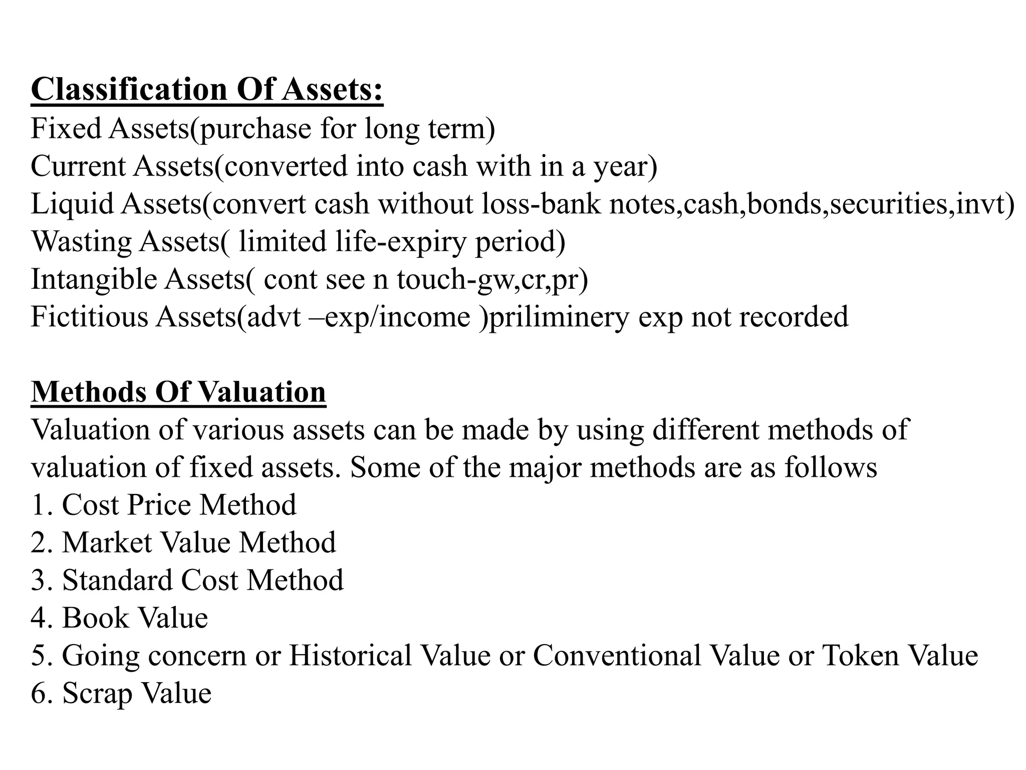 Classification Of Assets:
Fixed Assets(purchase for long term)
Current Assets(converted into cash with in a year)
Liquid Assets(convert cash without loss-bank notes,cash,bonds,securities,invt)
Wasting Assets( limited life-expiry period)
Intangible Assets( cont see n touch-gw,cr,pr)
Fictitious Assets(advt –exp/income )priliminery exp not recorded
Methods Of Valuation
Valuation of various assets can be made by using different methods of
valuation of fixed assets. Some of the major methods are as follows
1. Cost Price Method
2. Market Value Method
3. Standard Cost Method
4. Book Value
5. Going concern or Historical Value or Conventional Value or Token Value
6. Scrap Value
 