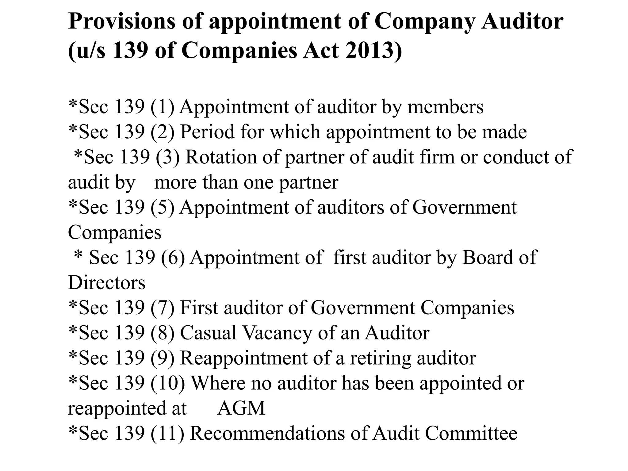 Provisions of appointment of Company Auditor
(u/s 139 of Companies Act 2013)
*Sec 139 (1) Appointment of auditor by members
*Sec 139 (2) Period for which appointment to be made
*Sec 139 (3) Rotation of partner of audit firm or conduct of
audit by more than one partner
*Sec 139 (5) Appointment of auditors of Government
Companies
* Sec 139 (6) Appointment of first auditor by Board of
Directors
*Sec 139 (7) First auditor of Government Companies
*Sec 139 (8) Casual Vacancy of an Auditor
*Sec 139 (9) Reappointment of a retiring auditor
*Sec 139 (10) Where no auditor has been appointed or
reappointed at AGM
*Sec 139 (11) Recommendations of Audit Committee
 