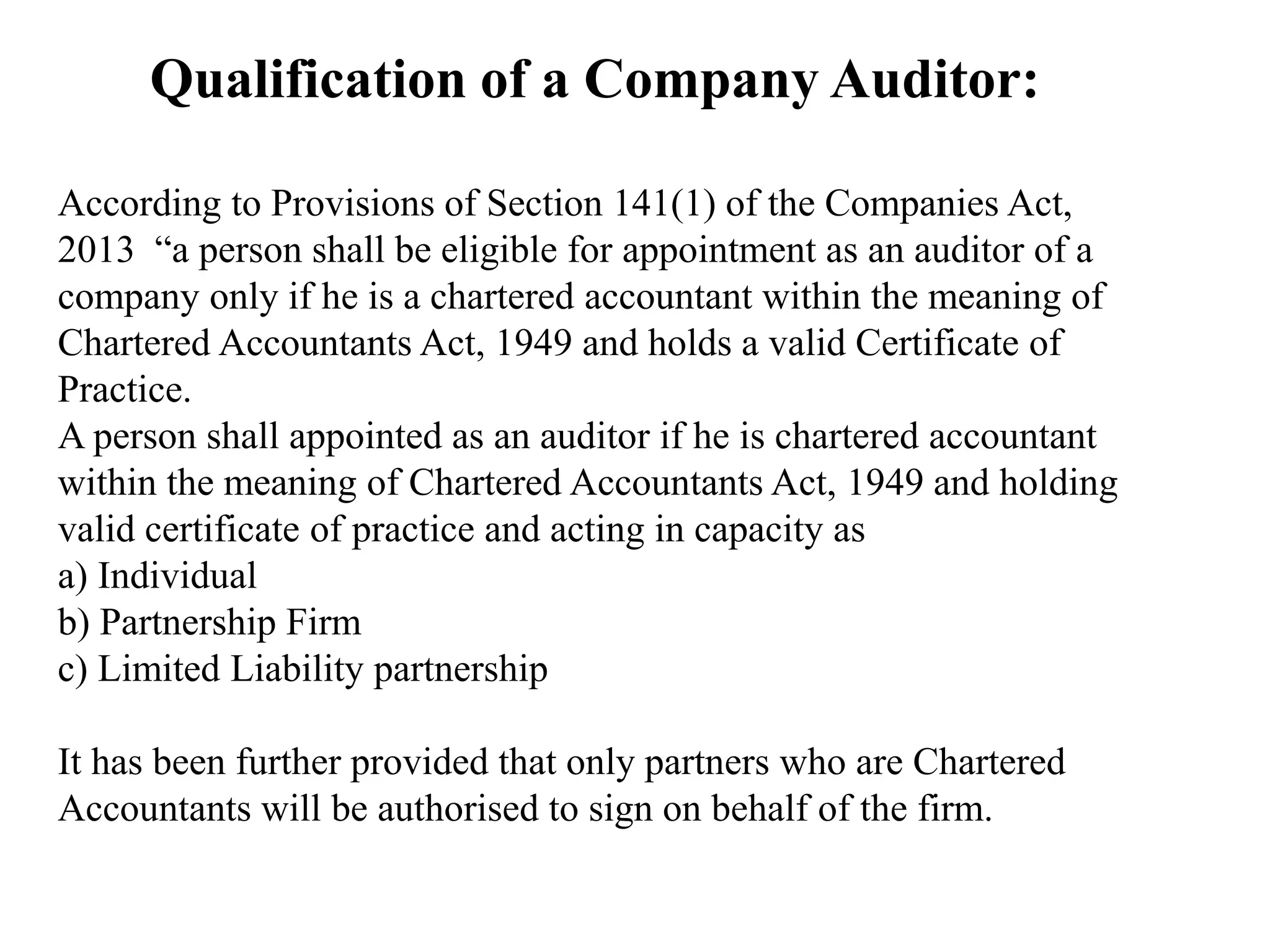 Qualification of a Company Auditor:
According to Provisions of Section 141(1) of the Companies Act,
2013 “a person shall be eligible for appointment as an auditor of a
company only if he is a chartered accountant within the meaning of
Chartered Accountants Act, 1949 and holds a valid Certificate of
Practice.
A person shall appointed as an auditor if he is chartered accountant
within the meaning of Chartered Accountants Act, 1949 and holding
valid certificate of practice and acting in capacity as
a) Individual
b) Partnership Firm
c) Limited Liability partnership
It has been further provided that only partners who are Chartered
Accountants will be authorised to sign on behalf of the firm.
 