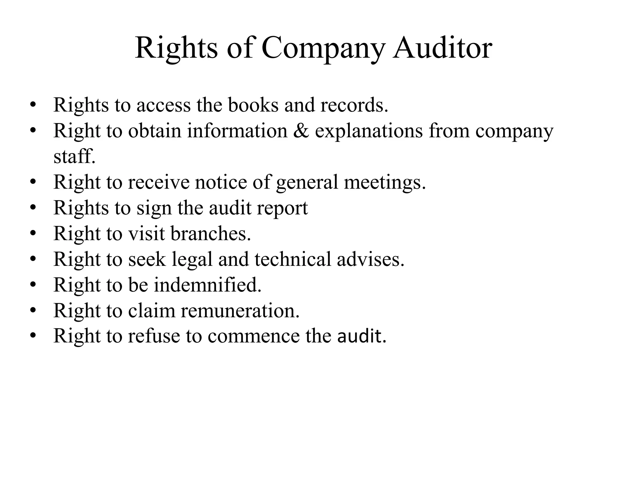 Rights of Company Auditor
• Rights to access the books and records.
• Right to obtain information & explanations from company
staff.
• Right to receive notice of general meetings.
• Rights to sign the audit report
• Right to visit branches.
• Right to seek legal and technical advises.
• Right to be indemnified.
• Right to claim remuneration.
• Right to refuse to commence the audit.
 