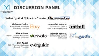 DISCUSSION PANEL
Kirsteene Phelan,
Australian PR and Buyer
Marketing: Etsy.com
Dion Appel,
CEO / Founder, Lifelounge
Group & Everguide
Damian Janeski,
CEO and co-founder
MyGuestlist
Alex Holmes,
Senior Customer Acquisition
Manager at Envato
James Tuckerman,
Founder and Editor in
Chief at Anthill Magazine
Hosted by Mark Sokacic – Founder
 