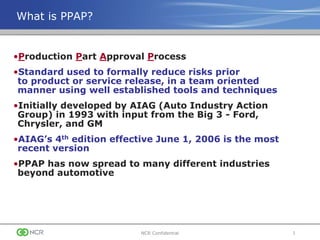 1NCR Confidential
What is PPAP?
•Production Part Approval Process
•Standard used to formally reduce risks prior
to product or service release, in a team oriented
manner using well established tools and techniques
•Initially developed by AIAG (Auto Industry Action
Group) in 1993 with input from the Big 3 - Ford,
Chrysler, and GM
•AIAG’s 4th edition effective June 1, 2006 is the most
recent version
•PPAP has now spread to many different industries
beyond automotive
 