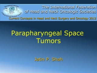 The International Federation
          of Head and Neck Oncologic Societies
Current Concepts in Head and Neck Surgery and Oncology 2012




 Parapharyngeal Space
        Tumors

                 Jatin P. Shah
 