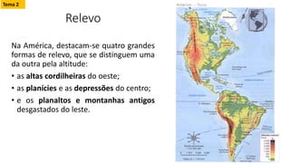Relevo
Na América, destacam-se quatro grandes
formas de relevo, que se distinguem uma
da outra pela altitude:
• as altas cordilheiras do oeste;
• as planícies e as depressões do centro;
• e os planaltos e montanhas antigos
desgastados do leste.
Tema 2
 