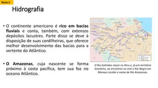 Hidrografia
• O continente americano é rico em bacias
fluviais e conta, também, com extensos
depósitos lacustres. Parte disso se deve à
disposição de suas cordilheiras, que oferece
melhor desenvolvimento das bacias para a
vertente do Atlântico.
• O Amazonas, cuja nascente se forma
próximo à costa pacífica, tem sua foz no
oceano Atlântico.
O Rio Solimões nasce no Peru e, já em território
brasileiro, ao encontrar-se com o Rio Negro em
Manaus recebe o nome de Rio Amazonas.
Tema 2
 