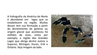 A hidrografia da América do Norte
é abundante em lagos que se
estabelecem na região. Muitos
desses tem sua formação a partir
do derretimento de geleiras ou
origem glacial que aconteceu há
milhões de anos, como por
exemplo, a região dos Grandes
Lagos que abriga dentre outros o
Superior, Michigan, Huron, Eriê e
Ontário. Veja imagem ao lado.
 