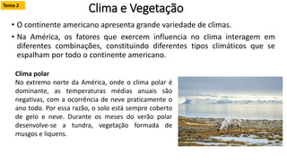Clima e Vegetação
• O continente americano apresenta grande variedade de climas.
• Na América, os fatores que exercem influencia no clima interagem em
diferentes combinações, constituindo diferentes tipos climáticos que se
espalham por todo o continente americano.
Clima polar
No extremo norte da América, onde o clima polar é
dominante, as temperaturas médias anuais são
negativas, com a ocorrência de neve praticamente o
ano todo. Por essa razão, o solo está sempre coberto
de gelo e neve. Durante os meses do verão polar
desenvolve-se a tundra, vegetação formada de
musgos e liquens.
Tema 2
 