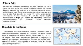 Clima Frio
Ao norte do continente americano, nas altas latitudes, ao sul da
região de clima polar, no Canadá, prevalece o clima frio. Nessas
áreas os invernos são extensos e as temperaturas estão sempre
abaixo de zero grau. Como consequência, durante a maior parte do
ano, o solo fica coberto por neve. Os verões proporcionam
temperaturas médias próximas dos 10 °C. Nessas regiões
desenvolve-se a taiga (ou floresta de coiníferas), constituída
fundamentalmente por coníferas, muito explorada
economicamente.
Clima Frio de montanha
O clima frio de montanha domina no oeste do continente, onde se
localizam as montanhas Rochosas e a cordilheira dos Andes. Nessas
áreas as temperaturas médias anuais variam entre 5°C e 15°C.
Em regiões com essas temperaturas prevalece a vegetação de
altitude, que apresenta características variáveis, de acordo com a
altitude do terreno. Não depende da latitude e sim da altitude.
Observe imagem ao lado
 