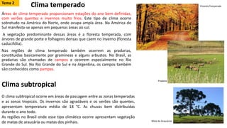 Clima temperado
Áreas de clima temperado proporcionam estações do ano bem definidas,
com verões quentes e invernos muito frios. Este tipo de clima ocorre
sobretudo na América do Norte, onde ocupa ampla área. Na América do
Sul manifesta-se apenas em pequenas áreas ao sul.
A vegetação predominante dessas áreas é a floresta temperada, com
árvores de grande porte e folhagens densas que caem no inverno (floresta
caducifólia).
Nas regiões de clima temperado também ocorrem as pradarias,
constituídas basicamente por gramíneas e alguns arbustos. No Brasil, as
pradarias são chamadas de campos e ocorrem especialmente no Rio
Grande do Sul. No Rio Grande do Sul e na Argentina, os campos também
são conhecidos como pampas.
Clima subtropical
O clima subtropical ocorre em áreas de passagem entre as zonas temperadas
e as zonas tropicais. Os invernos são agradáveis e os verões são quentes,
apresentam temperatura média de 18 °C. As chuvas bem distribuídas
durante o ano todo.
As regiões no Brasil onde esse tipo climático ocorre apresentam vegetação
de matas de araucária ou matas dos pinhais.
Floresta Temperada
Pradaria
Mata de Araucárias
Tema 2
 