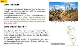 Clima semiárido
O tipo climático semiárido apresenta altas temperaturas
elevadas, normalmente superiores a 25 °C, com chuvas
insuficientes e mal distribuídas.
Na região Nordeste do Brasil, o clima semiárido favoreceu
o desenvolvimento da Caatinga, tipo de vegetação de
estepe que apresenta árvores de pequeno porte, com
troncos retorcidos e espinhosos, e cactos, que armazenam
água no seu caule.
Clima árido ou desértico
Esse tipo climático tem como principais características a
escassez de chuvas, as temperaturas elevadas durante o dia e
muito baixas à noite. Este clima aparece em áreas dos Estados
Unidos, México e Chile.
A vegetação dessas regiões é insignificante, às vezes
constituída por plantas espinhosas e de raízes profundas; em
outras vezes é inexistente.
Caatinga – Sertão Nordestino - Brasil
Mapa destacando área com
clima desértico na América.
Tema 2
 