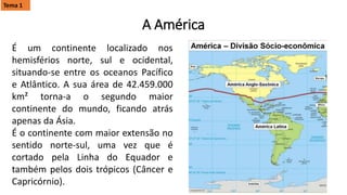 É um continente localizado nos
hemisférios norte, sul e ocidental,
situando-se entre os oceanos Pacífico
e Atlântico. A sua área de 42.459.000
km² torna-a o segundo maior
continente do mundo, ficando atrás
apenas da Ásia.
É o continente com maior extensão no
sentido norte-sul, uma vez que é
cortado pela Linha do Equador e
também pelos dois trópicos (Câncer e
Capricórnio).
A América
Tema 1
 