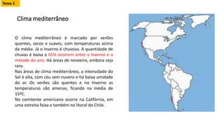 Clima mediterrâneo
O clima mediterrâneo é marcado por verões
quentes, secos e suaves, com temperaturas acima
da média. Já o Inverno é chuvoso. A quantidade de
chuvas é baixa e 65% ocorrem entre o Inverno e a
metade do ano. Há áreas de nevoeiro, embora seja
raro.
Nas áreas de clima mediterrâneo, a intensidade do
Sol é alta, com céu sem nuvens e há baixa umidade
do ar. Os verões são quentes e no Inverno as
temperaturas são amenas, ficando na média de
15ºC.
No comitente americano ocorre na Califórnia, em
uma estreita faixa e também no litoral do Chile.
Tema 2
 
