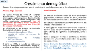 Crescimento demográfico
América Anglo-Saxônica
Na segunda metade do século XIX - América
Anglo-Saxônica, principalmente os Estados
Unidos, passou por um período de crescimento
econômico que teve como consequência um
rápido crescimento populacional. Isso foi
consequência da vinda de muitos imigrantes e
da melhorias das condições de vida e redução
das taxas de mortalidade.
No início do século XX, as taxas de natalidade
diminuíram tendo como causas:
• alto custo da criação dos filhos;
• entrada da mulher no mercado de
trabalho;
• disseminação de métodos
anticoncepcionais;
• planejamento familiar.
A partir de 1950, a redução da natalidade,
associada a um rigoroso controle da imigração,
resultou na queda do crescimento demográfico.
Os países desenvolvidos apresentam taxas de crescimento da população menores que as dos países subdesenvolvidos.
América Latina
Os anos 50 marcaram o início de maior crescimento
populacional na América Latina. Até então, altas taxas
de mortalidade compensavam a elevada mortalidade.
Essa situação se alterou bruscamente em meados dos
anos 50 e na década de 60.
A população dos países latino-americanos passaram a
receber ajuda no campo sanitário, tanto diretamente
como através de organismos internacionais, como a
ONU.
Com as conquistas médicas e sanitárias na América
Latina houve uma melhora considerável nos padrões
de saúde pública.
Com a diminuição da mortalidade e a manutenção de
taxas elevadas de natalidade levaram a uma
verdadeira Explosão Demográfica.
Tema 3
 