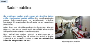 Saúde pública
Os problemas sociais mais graves da América Latina
estão relacionados à saúde pública. Em grande parte dos
países latino-americanos, o atendimento médico-
hospitalar é inadequado e insuficiente para a maioria da
população.
Além disso, um elevado contingente de pessoas vive na
pobreza, com renda insuficiente para obter alimentação
adequada ou ter acesso a medicamentos.
Dois indicadores sociais ajudam a compreender as
diferenças nas condições de saúde na América Anglo-
Saxônica e na América Latina: a taxa de mortalidade
infantil e a expectativa de vida. Hospital público no Brasil
Tema 3
 
