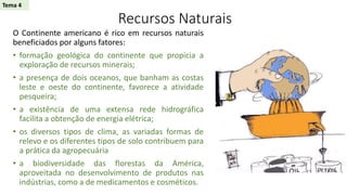 Recursos Naturais
O Continente americano é rico em recursos naturais
beneficiados por alguns fatores:
• formação geológica do continente que propicia a
exploração de recursos minerais;
• a presença de dois oceanos, que banham as costas
leste e oeste do continente, favorece a atividade
pesqueira;
• a existência de uma extensa rede hidrográfica
facilita a obtenção de energia elétrica;
• os diversos tipos de clima, as variadas formas de
relevo e os diferentes tipos de solo contribuem para
a prática da agropecuária
• a biodiversidade das florestas da América,
aproveitada no desenvolvimento de produtos nas
indústrias, como a de medicamentos e cosméticos.
Tema 4
 