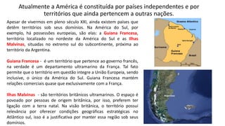Atualmente a América é constituída por países independentes e por
territórios que ainda pertencem a outras nações.
Apesar de vivermos em pleno século XXI, ainda existem países que
detêm territórios sob seus domínios. Na América do Sul, por
exemplo, há possessões europeias, são elas: a Guiana Francesa,
território localizado no nordeste da América do Sul e as Ilhas
Malvinas, situadas no extremo sul do subcontinente, próxima ao
território da Argentina.
Guiana Francesa - é um território que pertence ao governo francês,
na verdade é um departamento ultramarino da França. Tal fato
permite que o território em questão integre a União Europeia, sendo
inclusive, o único da América do Sul. Guiana Francesa mantém
relações comerciais quase que exclusivamente com a França.
Ilhas Malvinas - são territórios britânicos ultramarinos. O espaço é
povoado por pessoas de origem britânica, por isso, preferem ter
ligação com a terra natal. Na visão britânica, o território possui
relevância por oferecer condições geográficas estratégicas no
Atlântico sul, isso é a justificativa por manter essa região sob seus
domínios.
 