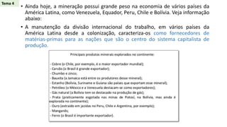 • Ainda hoje, a mineração possui grande peso na economia de vários países da
América Latina, como Venezuela, Equador, Peru, Chile e Bolívia. Veja informação
abaixo:
• A manutenção da divisão internacional do trabalho, em vários países da
América Latina desde a colonização, caracteriza-os como fornecedores de
matérias-primas para as nações que são o centro do sistema capitalista de
produção.
Tema 4
 