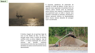 À esquerda, plataforma de exploração de
petróleo no Golfo do México. O país, que é o
segundo maior exportador de petróleo bruto da
América Latina, ficando atrás da Venezuela,
perde dinheiro, pois exporta a substância bruta
(principalmente para os EUA) e importa seus
produtos e derivados já refinados. Atualmente o
México apresenta declínio na disponibilidade
desse recurso natural, deixando de conseguir
suprir sua demanda.
À direita, imagem de um garimpo ilegal de
ouro no Rio Madre de Dios, no Peru. A
extração desse metal é motivo de grandes
conflitos entre as etnias indígenas que ali
vivem – a intensa exploração dos recursos
naturais por grandes empresas
transnacionais incita esse tipo clandestino de
atividade nos países economicamente menos
desenvolvidos.
Tema 4
 
