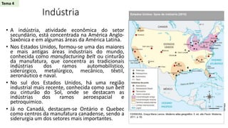 Indústria
• A indústria, atividade econômica do setor
secundário, está concentrada na América Anglo-
Saxônica e em algumas áreas da América Latina.
• Nos Estados Unidos, formou-se uma das maiores
e mais antigas áreas industriais do mundo,
conhecida como manufacturing belt ou cinturão
da manufatura, que concentra as tradicionais
indústrias dos ramos automobilístico,
siderúrgico, metalúrgico, mecânico, têxtil,
aeronáutico e naval.
• No sul dos Estados Unidos, há uma região
industrial mais recente, conhecida como sun belt
ou cinturão do Sol, onde se destacam as
indústrias dos ramos aeroespacial e
petroquímico.
• Já no Canadá, destacam-se Ontário e Quebec
como centros da manufatura canadense, sendo a
siderurgia um dos setores mais importantes.
Estados Unidos: tipos de indústria (2010)
FERREIRA, Graça Maria Lemos. Moderno atlas geográfico. 5. ed. são Paulo: Moderna,
2011. p. 55.
Allmaps
Tema 4
 