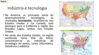 Indústria e tecnologia
• Na América, as principais zonas de
desenvolvimento tecnológico, os
chamados tecnopolos, localizam-se nos
Estados Unidos e no Canadá, com
destaque para a Califórnia e região dos
Grandes Lagos, ambas nos Estados
Unidos.
• No oeste dos Estados Unidos, na região
conhecida como Vale do Silício,
concentram-se as indústrias de
tecnologia de ponta, como informática,
eletrônica e robótica.
Tema 4
 