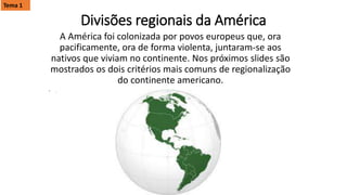 Divisões regionais da América
A América foi colonizada por povos europeus que, ora
pacificamente, ora de forma violenta, juntaram-se aos
nativos que viviam no continente. Nos próximos slides são
mostrados os dois critérios mais comuns de regionalização
do continente americano.
• .
Tema 1
 