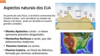 Aspectos naturais dos EUA
Do ponto de vista físico, o território continental dos
Estados Unidos - sem considerar os estados do
Alasca e do Havaí - pode ser dividido em quatro
grandes unidades:
• Montes Apalaches a leste - o relevo
apresenta planaltos desgastados
• Montanhas Rochosas a oeste, que são
dobramentos modernos
• Planícies Centrais no centro.
• Planície Costeira, no litoral do Atlântico,
formada por terrenos sedimentares.
Oeste Leste
Tema 1
 