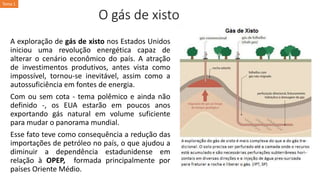 O gás de xisto
A exploração de gás de xisto nos Estados Unidos
iniciou uma revolução energética capaz de
alterar o cenário econômico do país. A atração
de investimentos produtivos, antes vista como
impossível, tornou-se inevitável, assim como a
autossuficiência em fontes de energia.
Com ou sem cota - tema polêmico e ainda não
definido -, os EUA estarão em poucos anos
exportando gás natural em volume suficiente
para mudar o panorama mundial.
Esse fato teve como consequência a redução das
importações de petróleo no país, o que ajudou a
diminuir a dependência estadunidense em
relação à OPEP, formada principalmente por
países Oriente Médio.
Tema 1
 