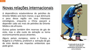 Novas relações internacionais
A dependência estadunidense de petróleo do
Oriente Médio será bem menor, o que diminuirá
o peso dessa região em seus interesses
estratégicos, enquanto a China passará a
depender cada vez mais do petróleo do Oriente
Médio e do africano.
Outros países também têm reservas de gás de
xisto, mas o alto custo da extração as torna
economicamente pouco atraentes.
Alguns países europeus, como a França, a
Bulgária e a Polônia, proibiram a extração de gás
de xisto devido aos impactos ambientais que
pode gerar.
A exploração de gás de xisto
diminuirá a dependência
estadunidense do petróleo, mas
será um desastre.
Tema 1
 