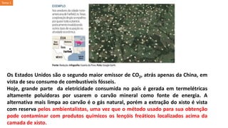 Os Estados Unidos são o segundo maior emissor de CO2, atrás apenas da China, em
vista de seu consumo de combustíveis fósseis.
Hoje, grande parte da eletricidade consumida no país é gerada em termelétricas
altamente poluidoras por usarem o carvão mineral como fonte de energia. A
alternativa mais limpa ao carvão é o gás natural, porém a extração do xisto é vista
com reserva pelos ambientalistas, uma vez que o método usado para sua obtenção
pode contaminar com produtos químicos os lençóis freáticos localizados acima da
camada de xisto.
Tema 1
 