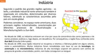 Indústria
Seguindo o padrão das grandes regiões agrícolas - os
belts, a atividade industrial norte-americana também é
organizada em cinturões, determinados por diversos
fatores, sobretudo as características assumidas pelo
país em escala global.
Podemos considerar, no espaço norte-americano, duas
principais regiões industrializadas, caracterizadas por
diferentes processos de industrialização: a
Manufacturing belt e a Sun-belt.
Na década de 1980, as indústrias entraram em crise por causa da concorrência dos carros japoneses e de
outros produtos asiáticos e, logo depois, em decadência. Por consequência, a região ficou conhecida como
Rust Belt (Cinturão Enferrujado).
Na década de 1990, essa região industrial se recuperou e retomou a liderança global em alguns setores,
como o automobilístico. Muitas indústrias foram remodeladas com base no uso da tecnologia, da
automação e da microeletrônica; indústrias de alta tecnologia surgiram em parceria com centros de
pesquisa de grandes universidades; porém, nem todas conseguiram se reerguer.
Tema 1
 