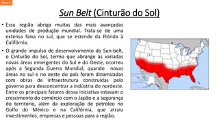 Sun Belt (Cinturão do Sol)
• Essa região abriga muitas das mais avançadas
unidades de produção mundial. Trata-se de uma
extensa faixa no sul, que se estende da Flórida à
Califórnia.
• O grande impulso de desenvolvimento do Sun-belt,
o Cinturão do Sol, termo que abrange as variadas
novas áreas emergentes do Sul e do Oeste, ocorreu
após a Segunda Guerra Mundial, quando novas
áreas no sul e no oeste do país foram dinamizadas
com obras de infraestrutura construídas pelo
governo para desconcentrar a indústria do nordeste.
Entre os principais fatores dessa iniciativa estavam o
crescimento do comércio com o Japão e a segurança
do território, além da exploração de petróleo no
Golfo do México e na Califórnia, que atraiu
investimentos, empresas e pessoas para a região.
Tema 1
 